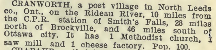 Cranworth, a post village in North Leeds county ontario on the rideau river, 10 miles from the CPR station of Smiths Falls, 28 miles north of Brockville and 46 miles south of Ottawa city.  It has 1 methodist church, 1 saw mill and 1 cheese factory. Population 100